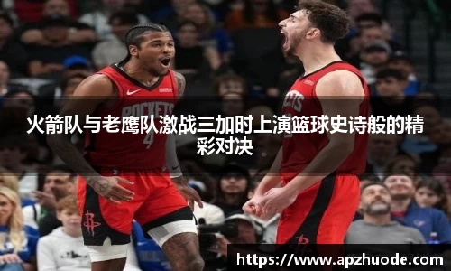 火箭队与老鹰队激战三加时上演篮球史诗般的精彩对决